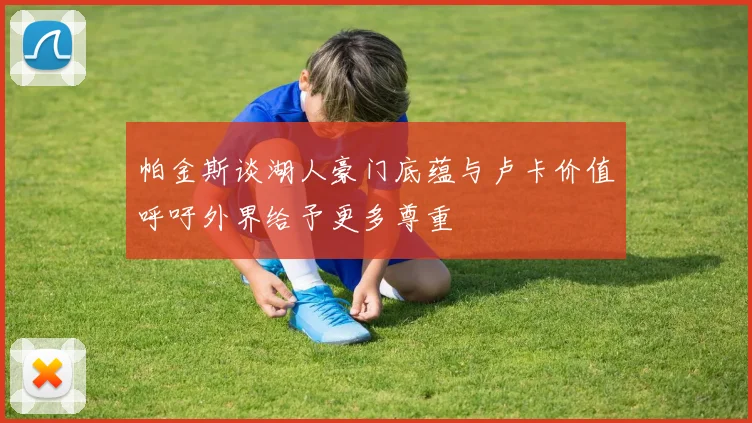 帕金斯谈湖人豪门底蕴与卢卡价值呼吁外界给予更多尊重
