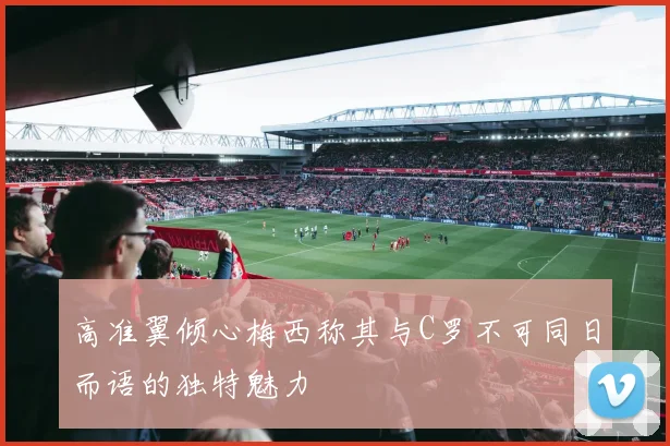 高准翼倾心梅西称其与C罗不可同日而语的独特魅力