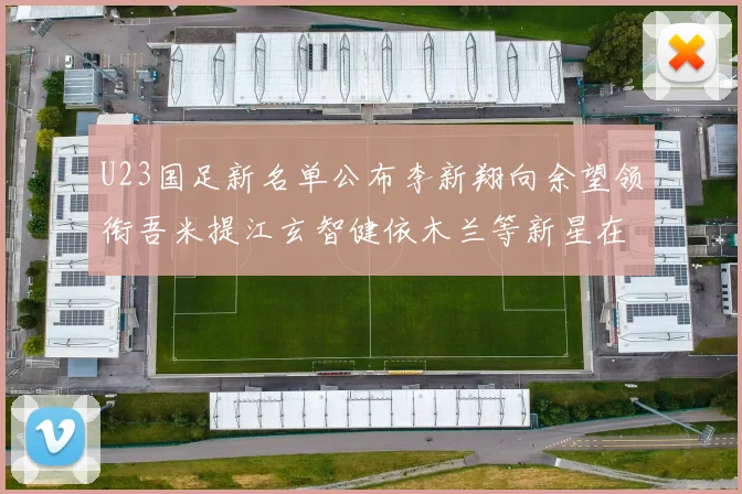 U23国足新名单公布李新翔向余望领衔吾米提江玄智健依木兰等新星在列