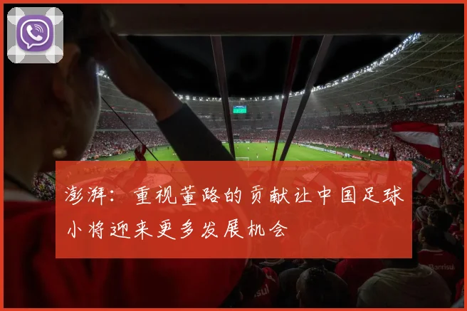 澎湃：重视董路的贡献让中国足球小将迎来更多发展机会