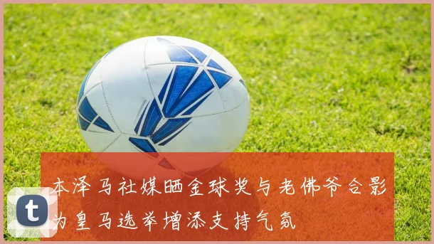 本泽马社媒晒金球奖与老佛爷合影为皇马选举增添支持气氛