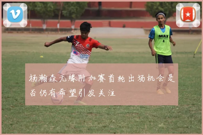 杨瀚森无缘附加赛首轮出场机会是否仍有希望引发关注