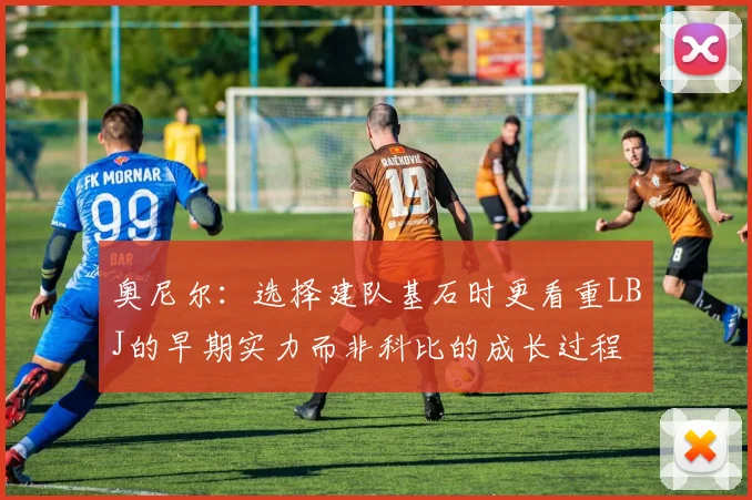 奥尼尔：选择建队基石时更看重LBJ的早期实力而非科比的成长过程