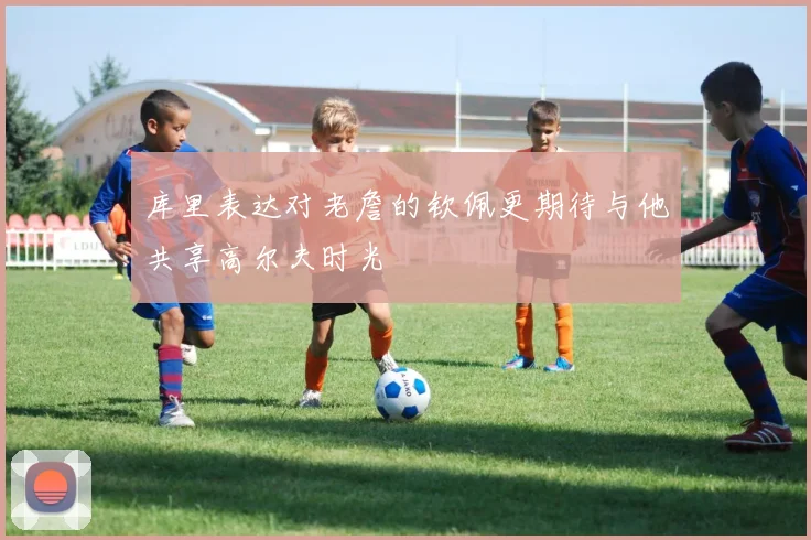 库里表达对老詹的钦佩更期待与他共享高尔夫时光