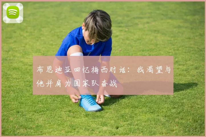 布恩迪亚回忆梅西对话：我渴望与他并肩为国家队奋战