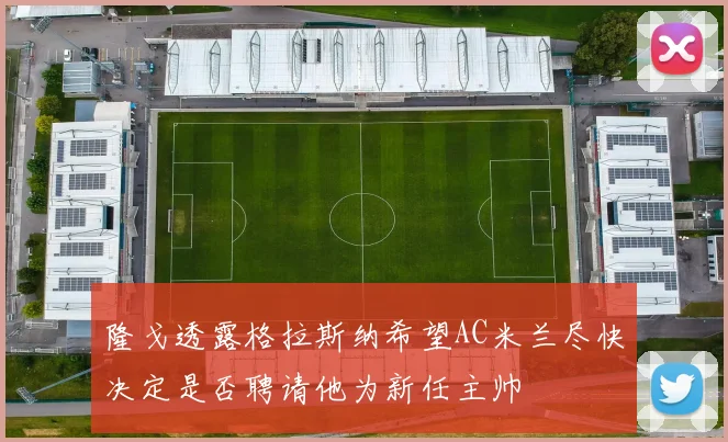 隆戈透露格拉斯纳希望AC米兰尽快决定是否聘请他为新任主帅