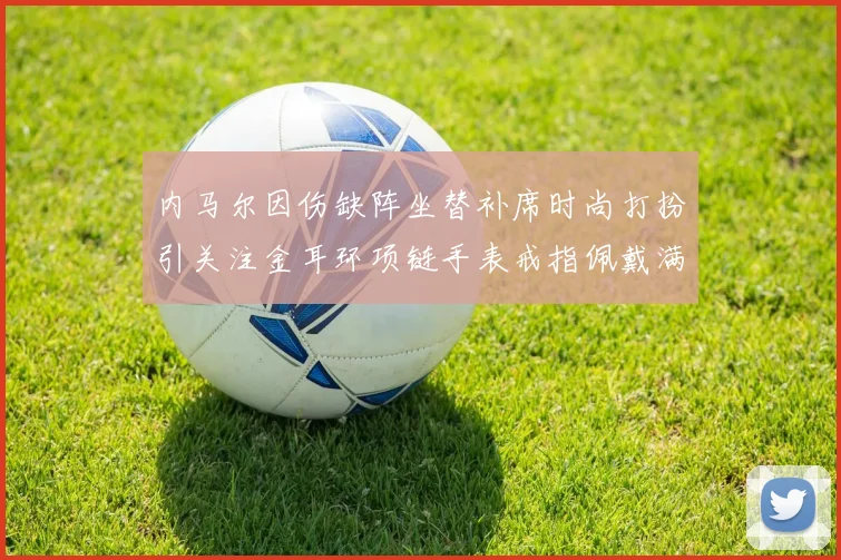 内马尔因伤缺阵坐替补席时尚打扮引关注金耳环项链手表戒指佩戴满身