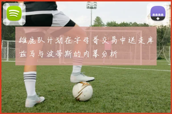 雄鹿队计划在字母哥交易中送走库兹马与波蒂斯的内幕分析
