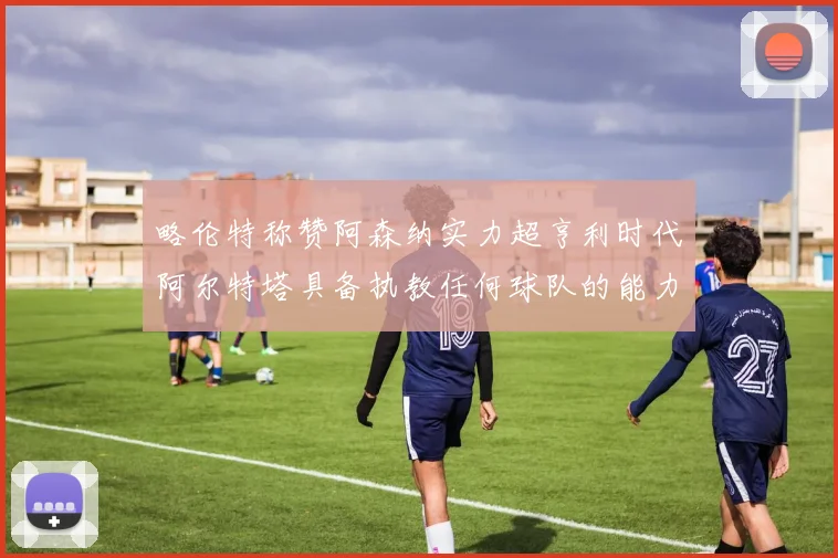 略伦特称赞阿森纳实力超亨利时代阿尔特塔具备执教任何球队的能力
