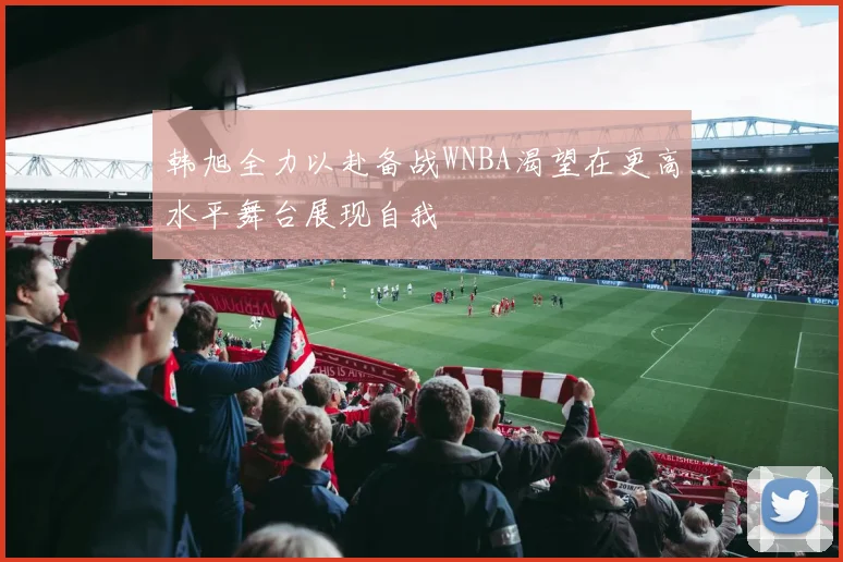 韩旭全力以赴备战WNBA渴望在更高水平舞台展现自我