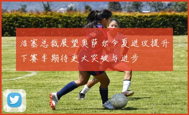 活塞总裁展望奥萨尔今夏进攻提升下赛季期待更大突破与进步