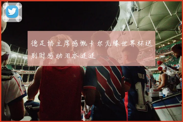德足协主席感慨卡尔无缘世界杯送别时感动泪水涟涟