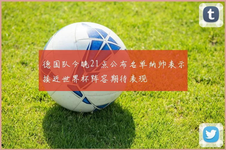 德国队今晚21点公布名单纳帅表示接近世界杯阵容期待表现