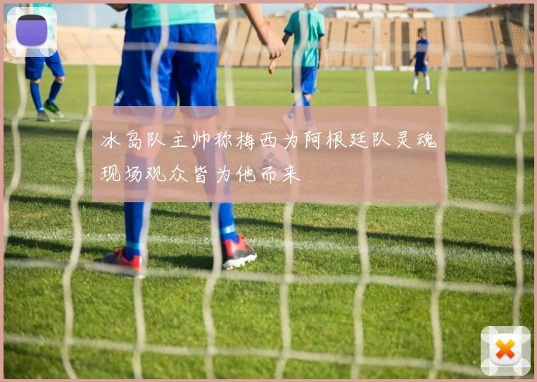 冰岛队主帅称梅西为阿根廷队灵魂现场观众皆为他而来