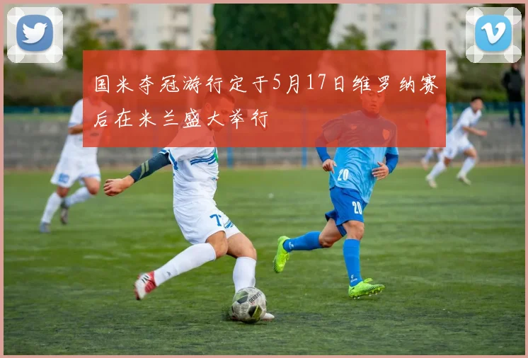 国米夺冠游行定于5月17日维罗纳赛后在米兰盛大举行