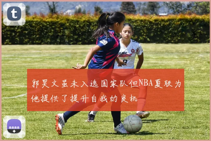 郭昊文虽未入选国家队但NBA夏联为他提供了提升自我的良机